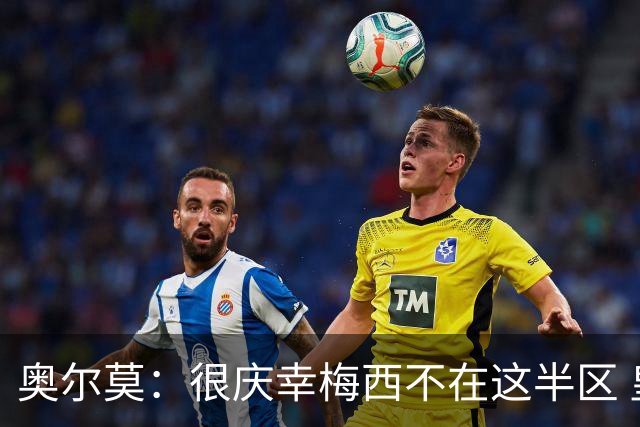 奥尔莫：很庆幸梅西不在这半区 皇马想破坏我们的稳定这很正常