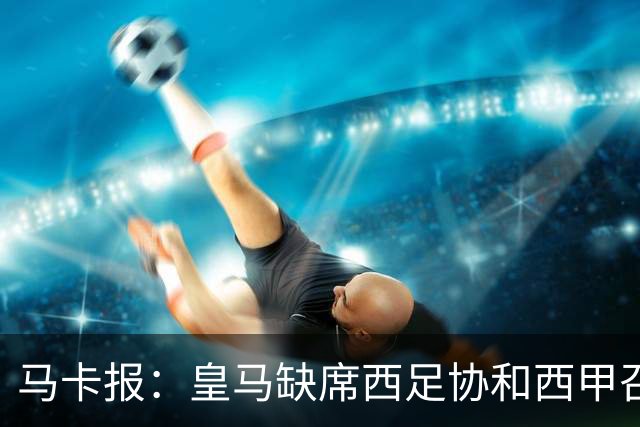 马卡报：皇马缺席西足协和西甲召开的高规格会议，原因未知